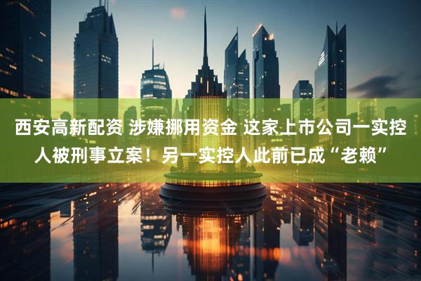 西安高新配资 涉嫌挪用资金 这家上市公司一实控人被刑事立案！另一实控人此前已成“老赖”