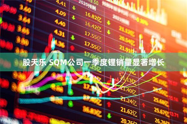 股天乐 SQM公司一季度锂销量显著增长