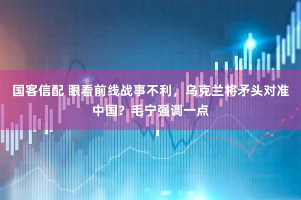 国客信配 眼看前线战事不利，乌克兰将矛头对准中国？毛宁强调一点