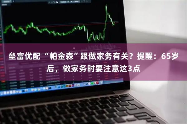 垒富优配 “帕金森”跟做家务有关？提醒：65岁后，做家务时要注意这3点