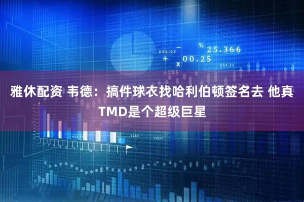 雅休配资 韦德：搞件球衣找哈利伯顿签名去 他真TMD是个超级巨星