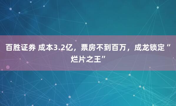 百胜证券 成本3.2亿，票房不到百万，成龙锁定“烂片之王”