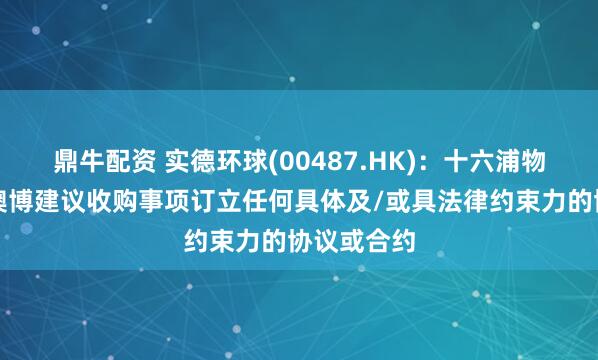 鼎牛配资 实德环球(00487.HK)：十六浦物业未有就澳博建议收购事项订立任何具体及/或具法律约束力的协议或合约