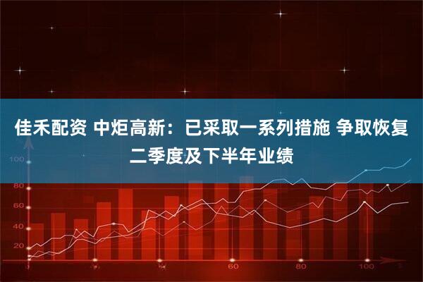 佳禾配资 中炬高新：已采取一系列措施 争取恢复二季度及下半年业绩