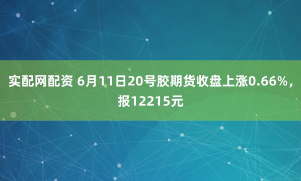 实配网配资 6月11日20号胶期货收盘上涨0.66%，报12215元
