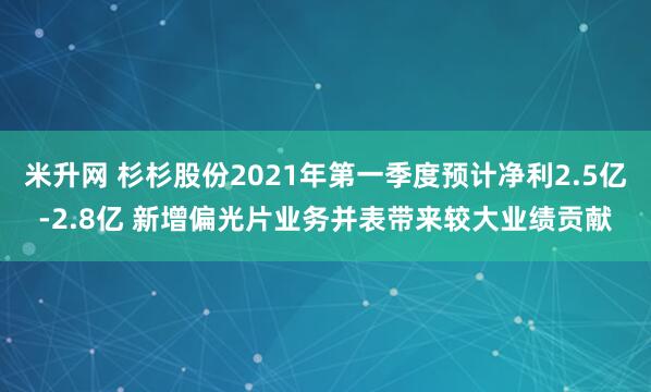 米升网 杉杉股份2021年第一季度预计净利2.5亿-2.8亿 新增偏光片业务并表带来较大业绩贡献