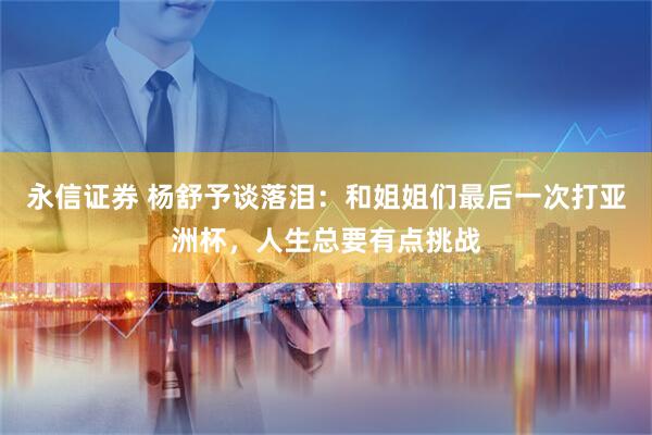 永信证券 杨舒予谈落泪：和姐姐们最后一次打亚洲杯，人生总要有点挑战
