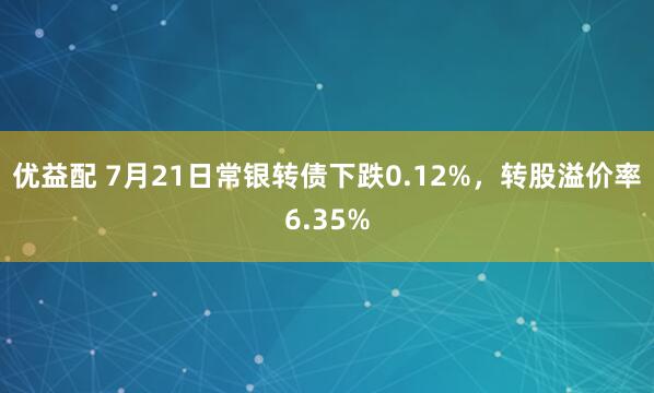 优益配 7月21日常银转债下跌0.12%，转股溢价率6.35%