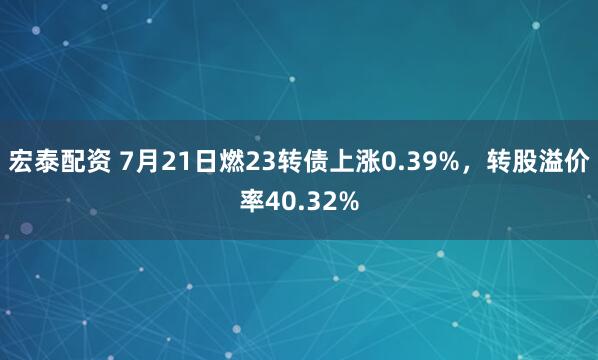 宏泰配资 7月21日燃23转债上涨0.39%，转股溢价率40.32%
