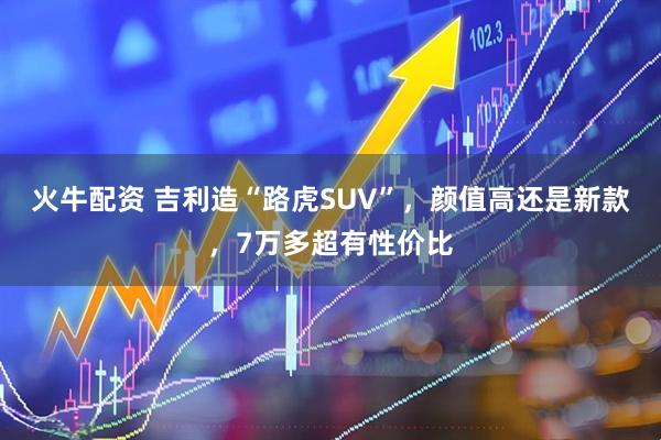 火牛配资 吉利造“路虎SUV”，颜值高还是新款，7万多超有性价比