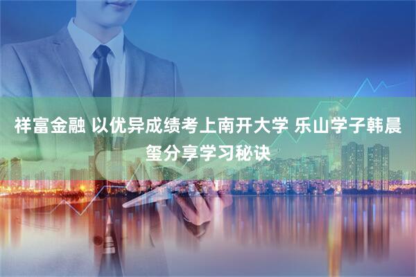 祥富金融 以优异成绩考上南开大学 乐山学子韩晨玺分享学习秘诀