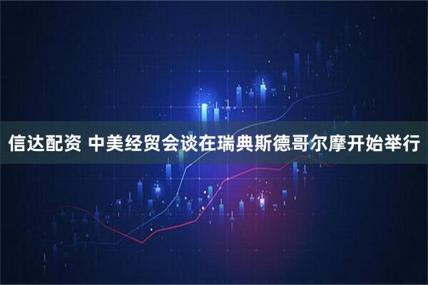 信达配资 中美经贸会谈在瑞典斯德哥尔摩开始举行