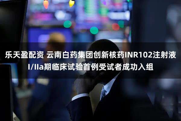 乐天盈配资 云南白药集团创新核药INR102注射液I/IIa期临床试验首例受试者成功入组