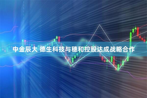 中金辰大 德生科技与穗和控股达成战略合作