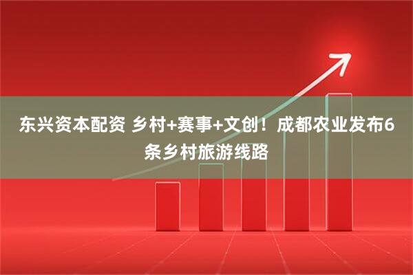 东兴资本配资 乡村+赛事+文创！成都农业发布6条乡村旅游线路