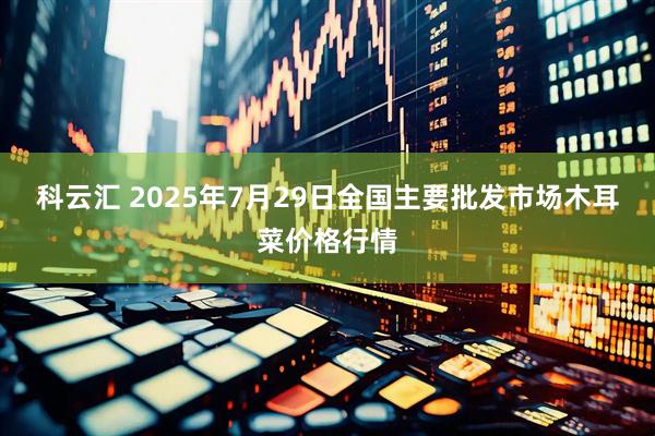 科云汇 2025年7月29日全国主要批发市场木耳菜价格行情