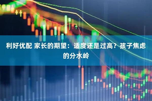 利好优配 家长的期望：适度还是过高？孩子焦虑的分水岭