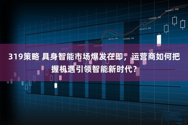319策略 具身智能市场爆发在即，运营商如何把握机遇引领智能新时代？