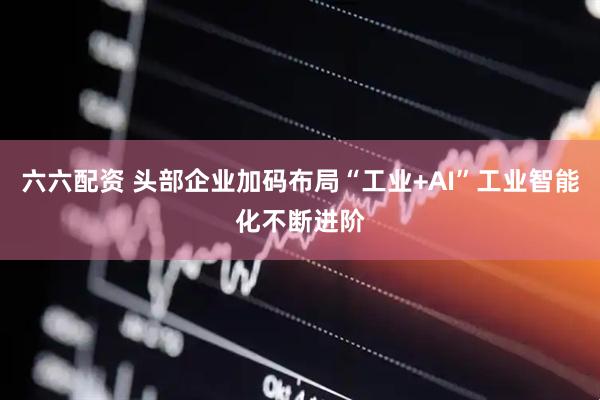 六六配资 头部企业加码布局“工业+AI”工业智能化不断进阶
