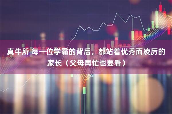 真牛所 每一位学霸的背后，都站着优秀而凌厉的家长（父母再忙也要看）