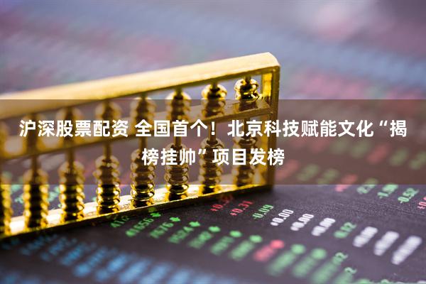沪深股票配资 全国首个！北京科技赋能文化“揭榜挂帅”项目发榜