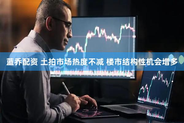 蓝乔配资 土拍市场热度不减 楼市结构性机会增多