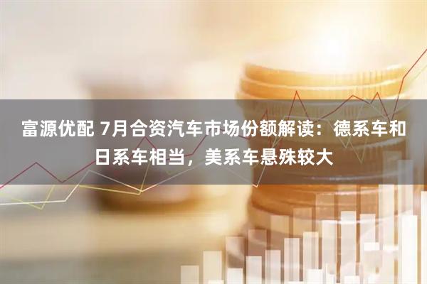 富源优配 7月合资汽车市场份额解读：德系车和日系车相当，美系车悬殊较大