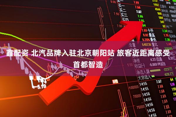 鑫配资 北汽品牌入驻北京朝阳站 旅客近距离感受首都智造