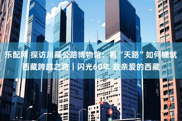 乐配网 探访川藏公路博物馆：看“天路”如何铺就西藏跨越之路｜闪光60年 致亲爱的西藏
