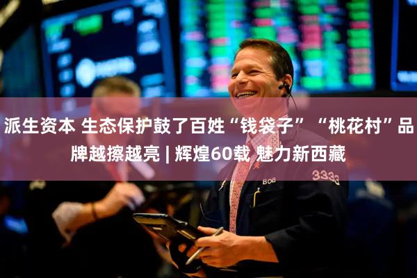 派生资本 生态保护鼓了百姓“钱袋子” “桃花村”品牌越擦越亮 | 辉煌60载 魅力新西藏