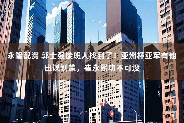永隆配资 郭士强接班人找到了！亚洲杯亚军有他出谋划策，崔永熙功不可没