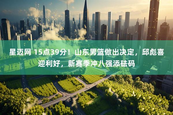 星迈网 15点39分！山东男篮做出决定，邱彪喜迎利好，新赛季冲八强添砝码