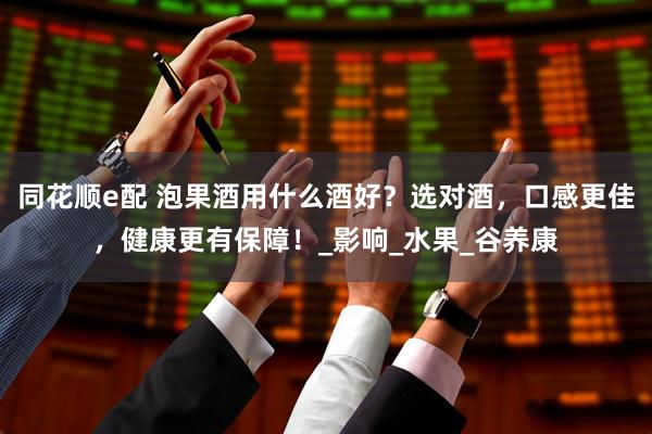 同花顺e配 泡果酒用什么酒好？选对酒，口感更佳，健康更有保障！_影响_水果_谷养康