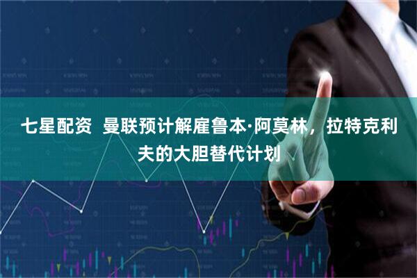 七星配资  曼联预计解雇鲁本·阿莫林，拉特克利夫的大胆替代计划