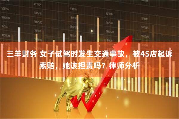 三羊财务 女子试驾时发生交通事故，被4S店起诉索赔，她该担责吗？律师分析