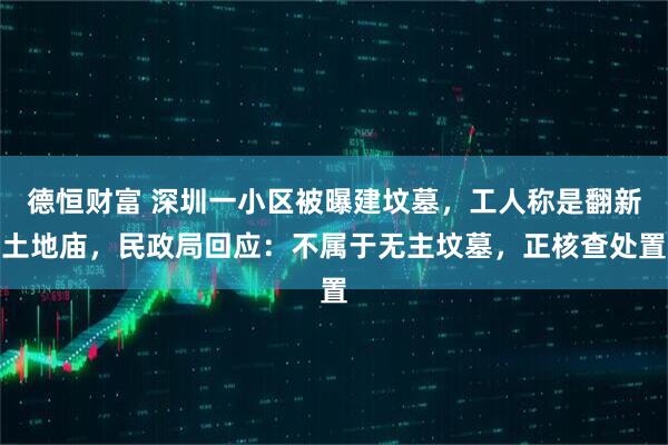 德恒财富 深圳一小区被曝建坟墓，工人称是翻新土地庙，民政局回应：不属于无主坟墓，正核查处置