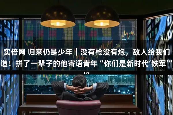 实倍网 归来仍是少年｜没有枪没有炮，敌人给我们造！拼了一辈子的他寄语青年“你们是新时代‘铁军’”