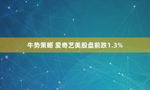 牛势策略 爱奇艺美股盘前跌1.3%
