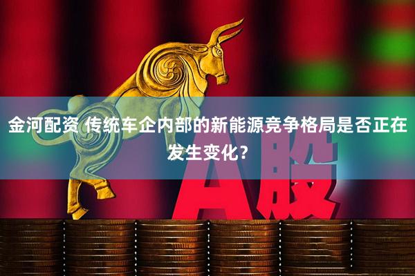 金河配资 传统车企内部的新能源竞争格局是否正在发生变化？
