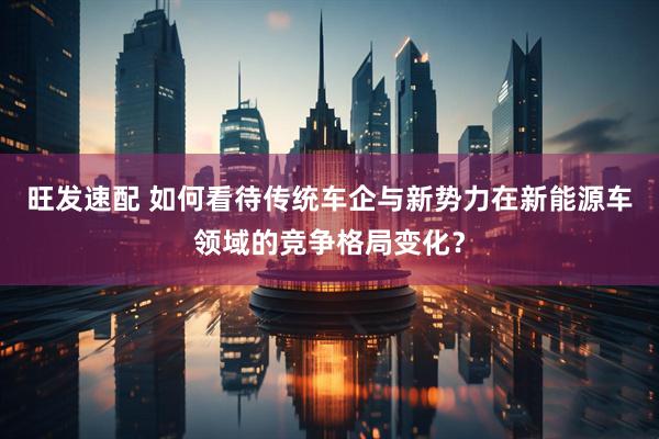 旺发速配 如何看待传统车企与新势力在新能源车领域的竞争格局变化？