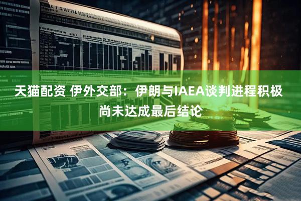 天猫配资 伊外交部：伊朗与IAEA谈判进程积极 尚未达成最后结论