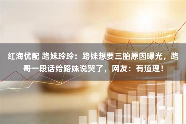 红海优配 路妹玲玲：路妹想要三胎原因曝光，路哥一段话给路妹说哭了，网友：有道理！