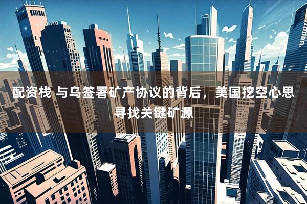配资栈 与乌签署矿产协议的背后，美国挖空心思寻找关键矿源