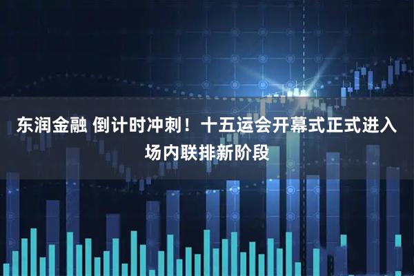 东润金融 倒计时冲刺！十五运会开幕式正式进入场内联排新阶段