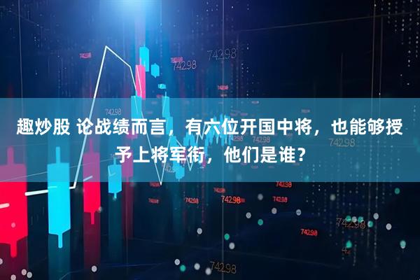 趣炒股 论战绩而言，有六位开国中将，也能够授予上将军衔，他们是谁？