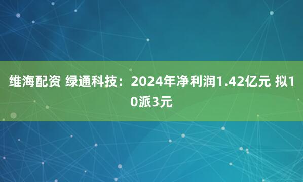 维海配资 绿通科技：2024年净利润1.42亿元 拟10派3元