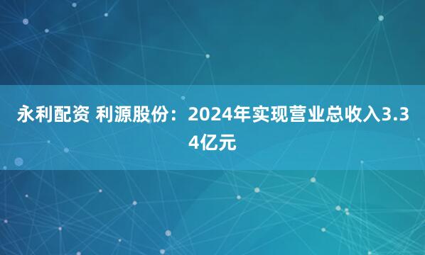 永利配资 利源股份：2024年实现营业总收入3.34亿元