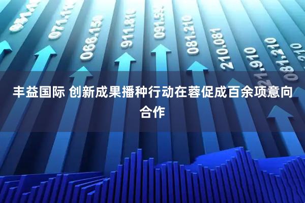丰益国际 创新成果播种行动在蓉促成百余项意向合作