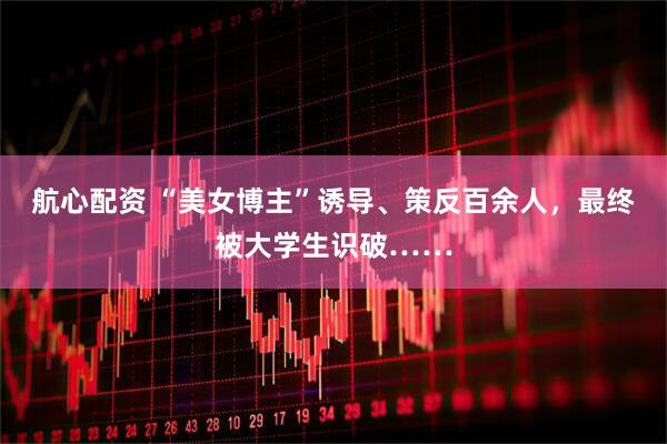 航心配资 “美女博主”诱导、策反百余人，最终被大学生识破……