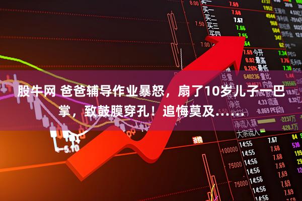 股牛网 爸爸辅导作业暴怒，扇了10岁儿子一巴掌，致鼓膜穿孔！追悔莫及……